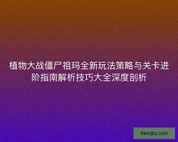 植物大战僵尸祖玛全新玩法策略与关卡进阶指南解析技巧大全深度剖析