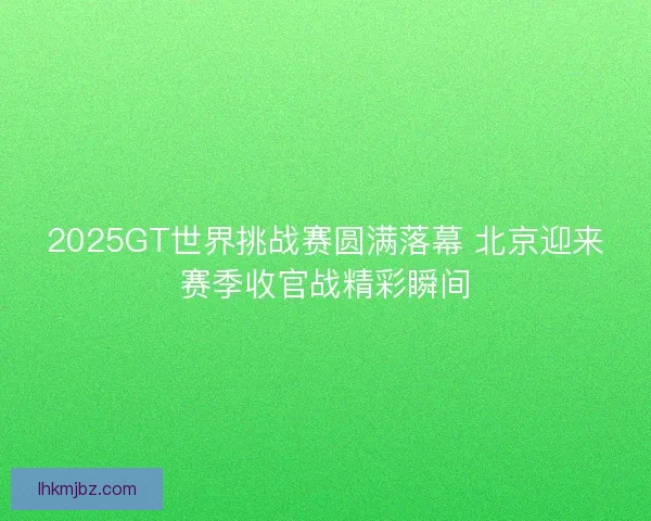 2025GT世界挑战赛圆满落幕 北京迎来赛季收官战精彩瞬间