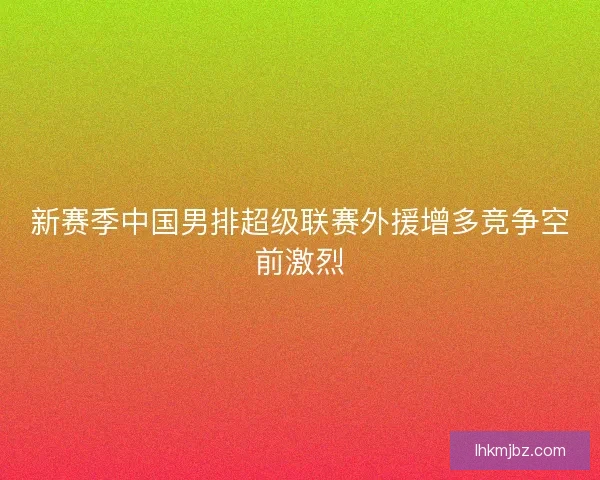 新赛季中国男排超级联赛外援增多竞争空前激烈