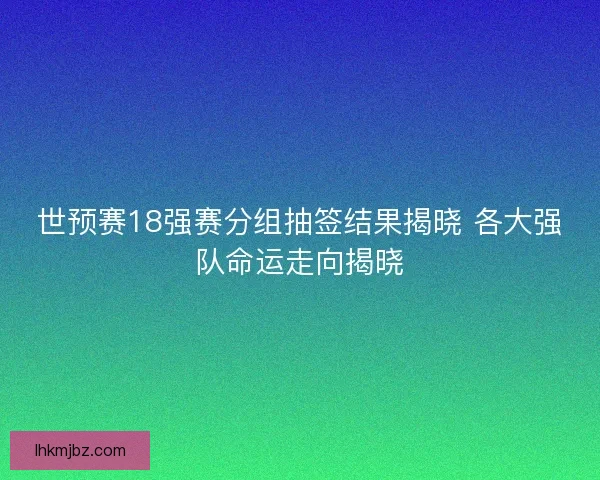 世预赛18强赛分组抽签结果揭晓 各大强队命运走向揭晓