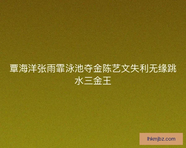 覃海洋张雨霏泳池夺金陈艺文失利无缘跳水三金王