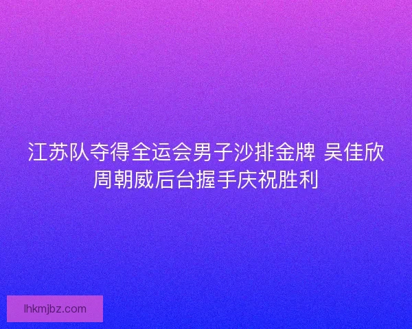 江苏队夺得全运会男子沙排金牌 吴佳欣周朝威后台握手庆祝胜利