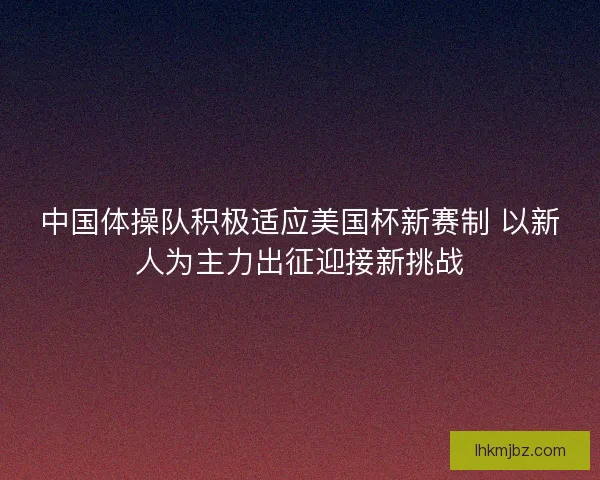 中国体操队积极适应美国杯新赛制 以新人为主力出征迎接新挑战