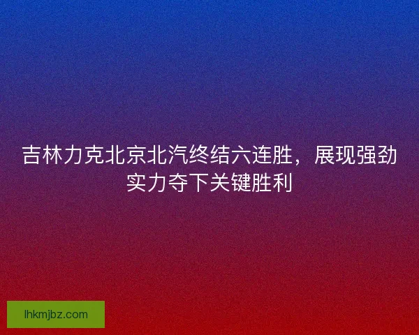 吉林力克北京北汽终结六连胜，展现强劲实力夺下关键胜利