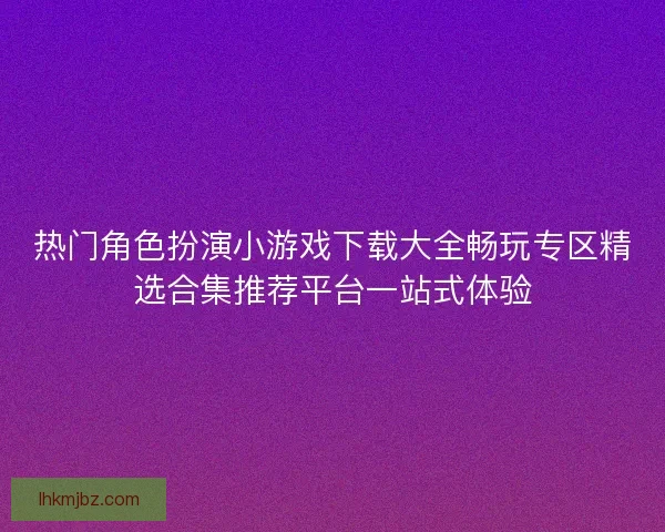 热门角色扮演小游戏下载大全畅玩专区精选合集推荐平台一站式体验